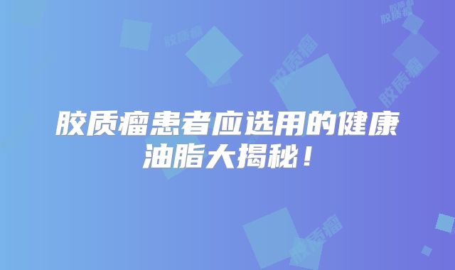 胶质瘤患者应选用的健康油脂大揭秘！