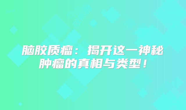 脑胶质瘤：揭开这一神秘肿瘤的真相与类型！