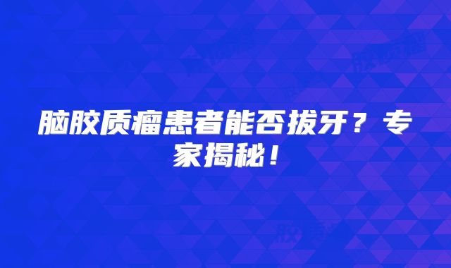 脑胶质瘤患者能否拔牙？专家揭秘！