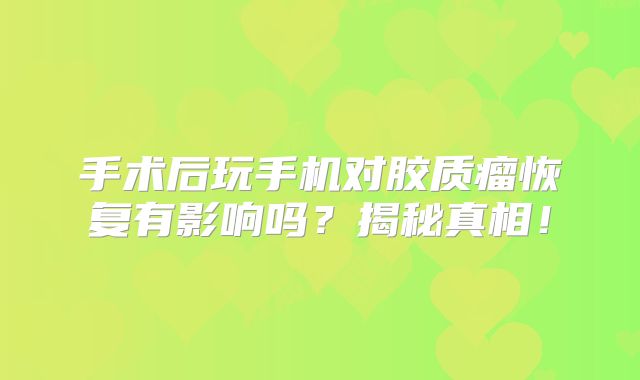 手术后玩手机对胶质瘤恢复有影响吗？揭秘真相！