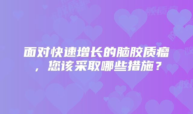 面对快速增长的脑胶质瘤，您该采取哪些措施？