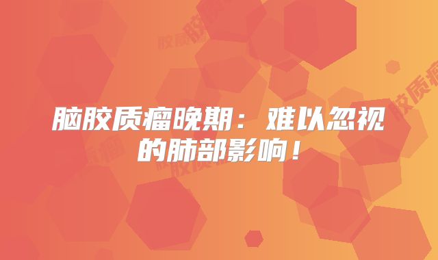 脑胶质瘤晚期：难以忽视的肺部影响！