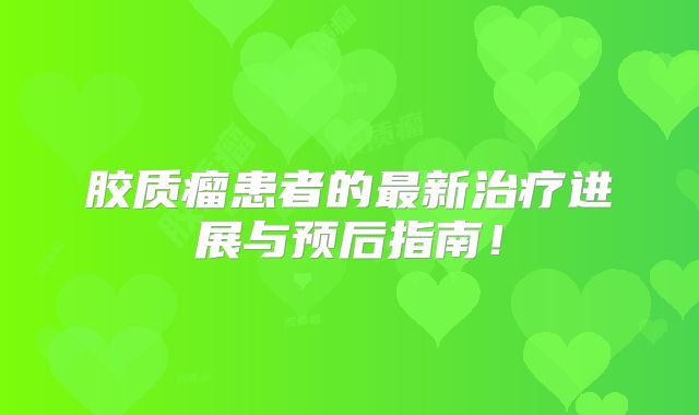 胶质瘤患者的最新治疗进展与预后指南！