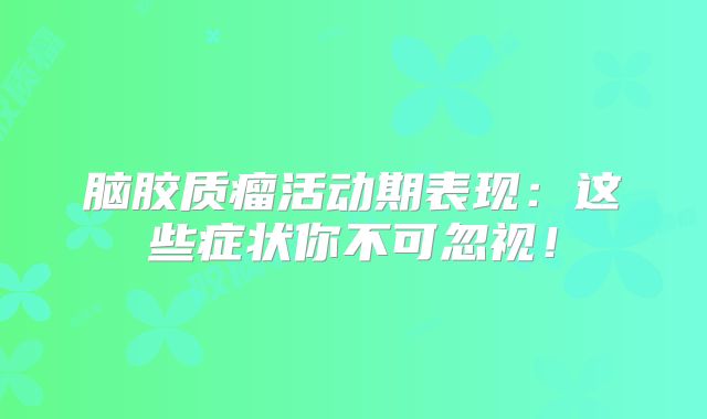 脑胶质瘤活动期表现：这些症状你不可忽视！
