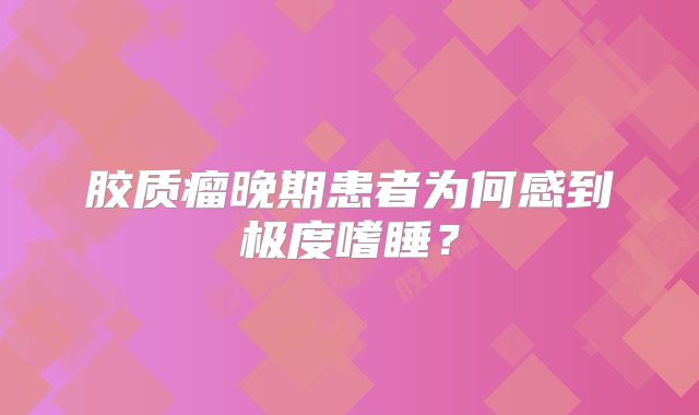 胶质瘤晚期患者为何感到极度嗜睡？
