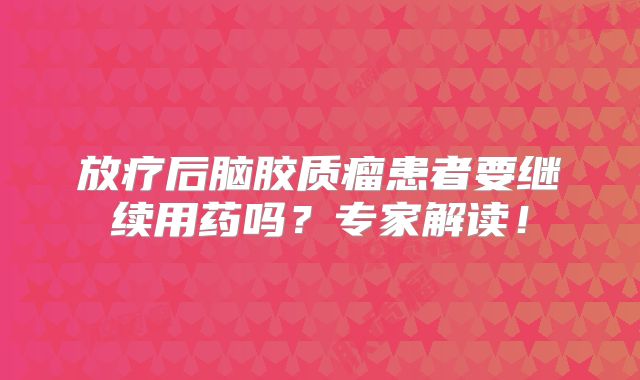 放疗后脑胶质瘤患者要继续用药吗？专家解读！