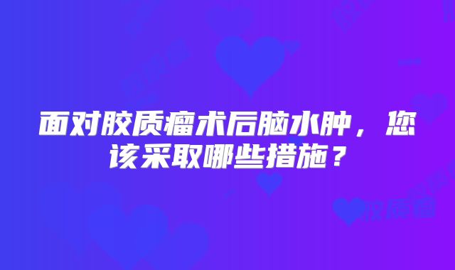 面对胶质瘤术后脑水肿，您该采取哪些措施？