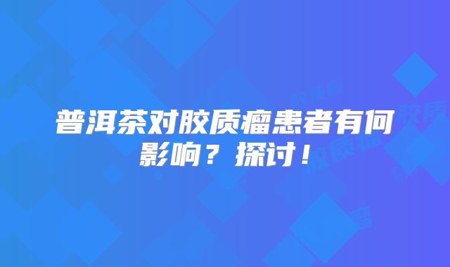 普洱茶对胶质瘤患者有何影响？探讨！