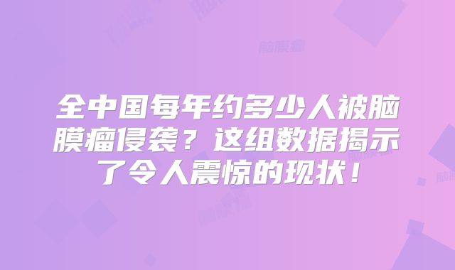 全中国每年约多少人被脑膜瘤侵袭？这组数据揭示了令人震惊的现状！