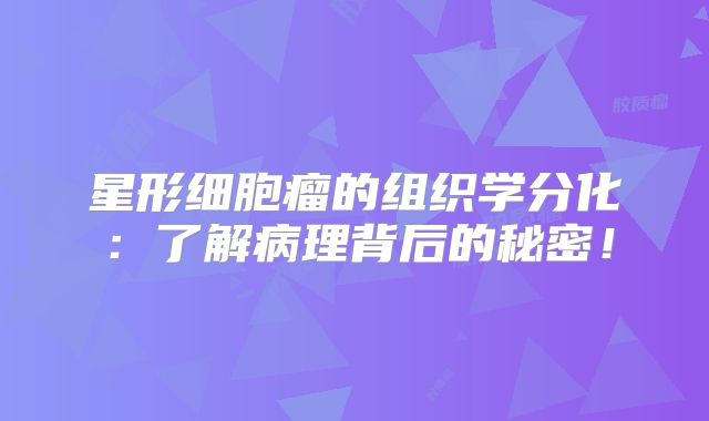 星形细胞瘤的组织学分化：了解病理背后的秘密！