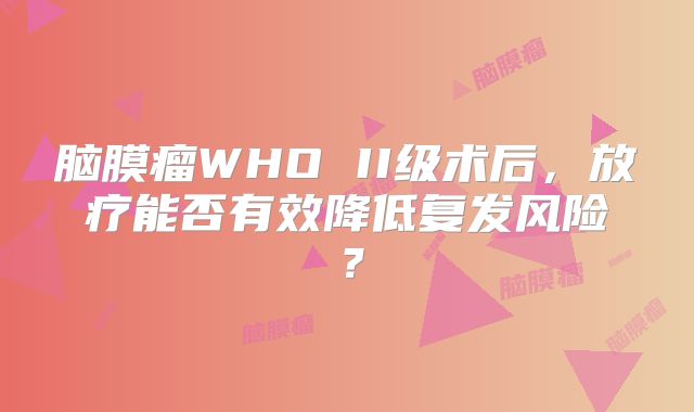 脑膜瘤WHO II级术后，放疗能否有效降低复发风险？