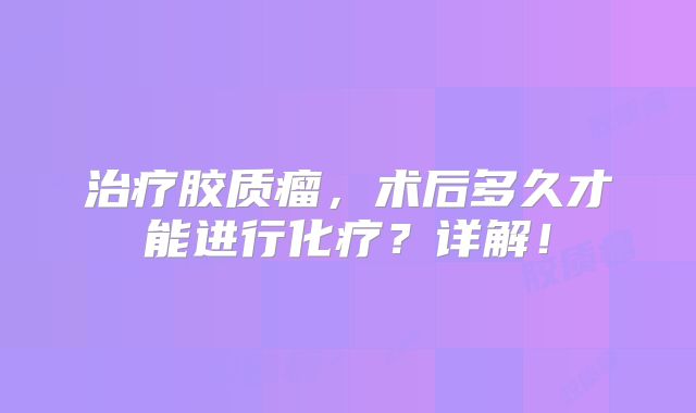 治疗胶质瘤，术后多久才能进行化疗？详解！