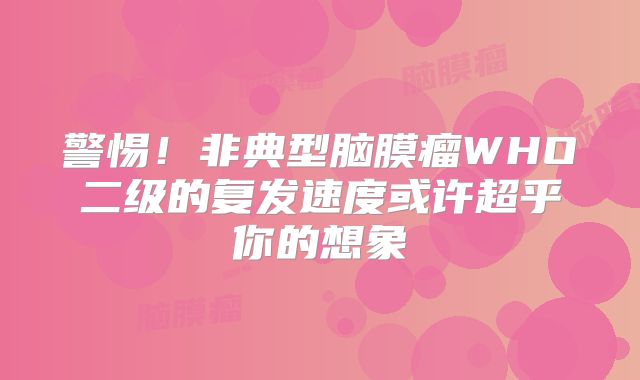 警惕！非典型脑膜瘤WHO二级的复发速度或许超乎你的想象