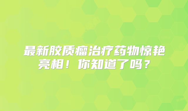 最新胶质瘤治疗药物惊艳亮相！你知道了吗？