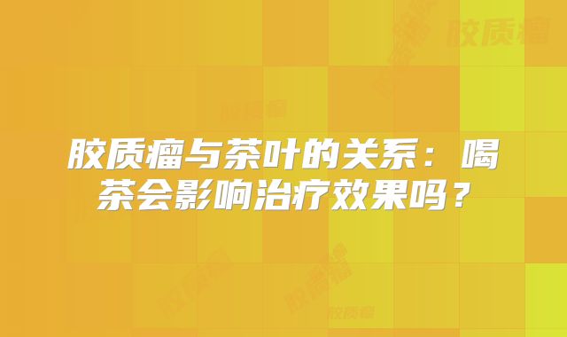 胶质瘤与茶叶的关系：喝茶会影响治疗效果吗？