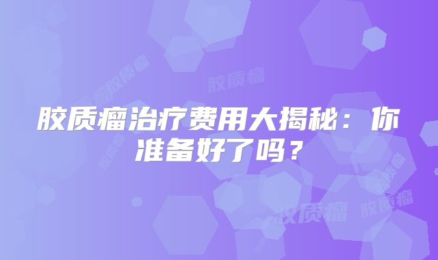 胶质瘤治疗费用大揭秘：你准备好了吗？