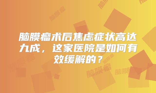 脑膜瘤术后焦虑症状高达九成，这家医院是如何有效缓解的？