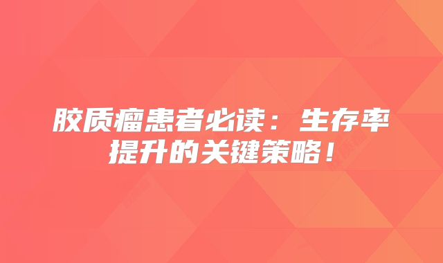 胶质瘤患者必读：生存率提升的关键策略！