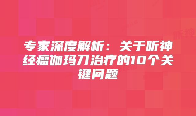 专家深度解析：关于听神经瘤伽玛刀治疗的10个关键问题