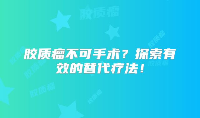 胶质瘤不可手术？探索有效的替代疗法！