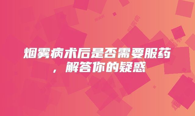 烟雾病术后是否需要服药，解答你的疑惑