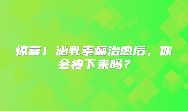 惊喜！泌乳素瘤治愈后，你会瘦下来吗？