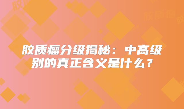 胶质瘤分级揭秘：中高级别的真正含义是什么？