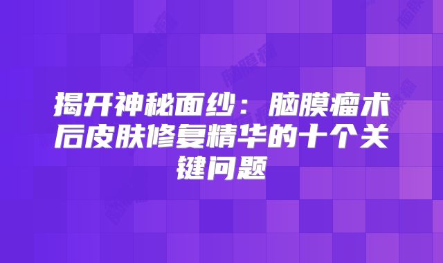 揭开神秘面纱：脑膜瘤术后皮肤修复精华的十个关键问题