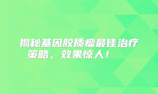 揭秘基因胶质瘤最佳治疗策略，效果惊人！  