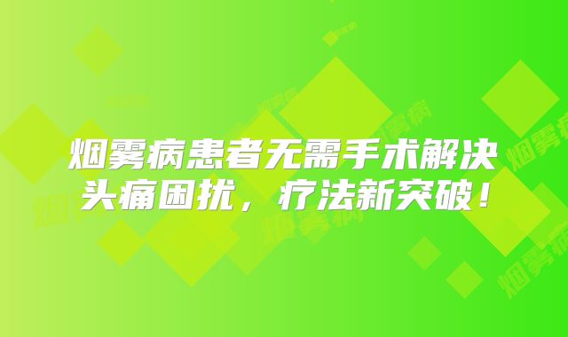 烟雾病患者无需手术解决头痛困扰，疗法新突破！