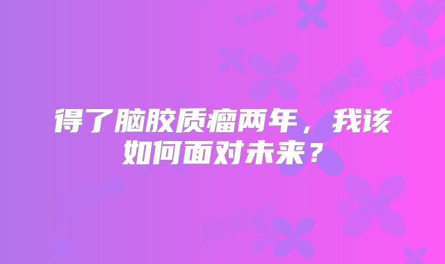 得了脑胶质瘤两年，我该如何面对未来？