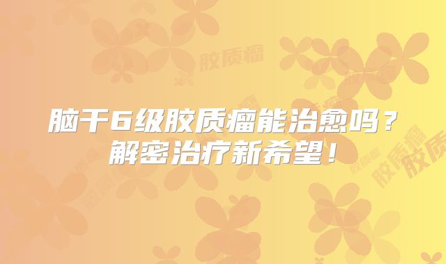 脑干6级胶质瘤能治愈吗？解密治疗新希望！
