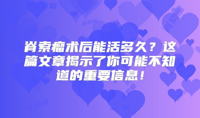 脊索瘤术后能活多久？这篇文章揭示了你可能不知道的重要信息！