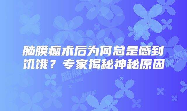 脑膜瘤术后为何总是感到饥饿？专家揭秘神秘原因