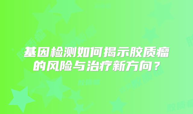 基因检测如何揭示胶质瘤的风险与治疗新方向？