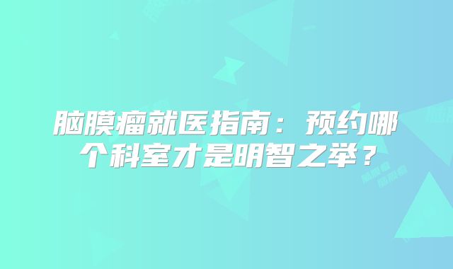 脑膜瘤就医指南：预约哪个科室才是明智之举？