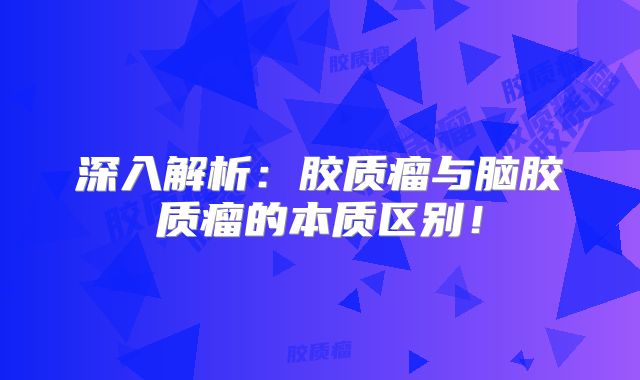深入解析：胶质瘤与脑胶质瘤的本质区别！