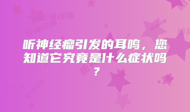 听神经瘤引发的耳鸣，您知道它究竟是什么症状吗？