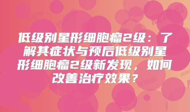 低级别星形细胞瘤2级：了解其症状与预后低级别星形细胞瘤2级新发现，如何改善治疗效果？