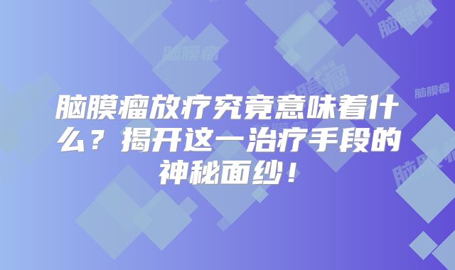 脑膜瘤放疗究竟意味着什么？揭开这一治疗手段的神秘面纱！
