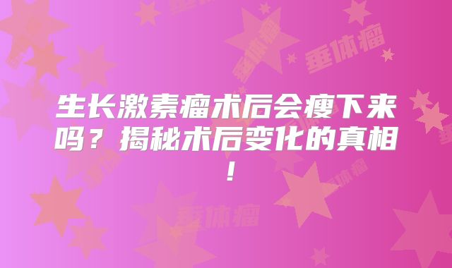 生长激素瘤术后会瘦下来吗？揭秘术后变化的真相！
