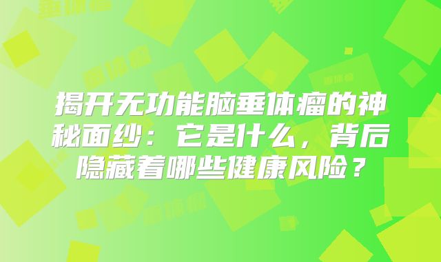 揭开无功能脑垂体瘤的神秘面纱：它是什么，背后隐藏着哪些健康风险？