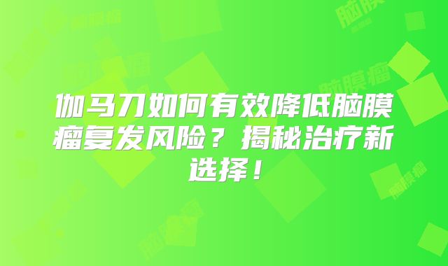 伽马刀如何有效降低脑膜瘤复发风险？揭秘治疗新选择！