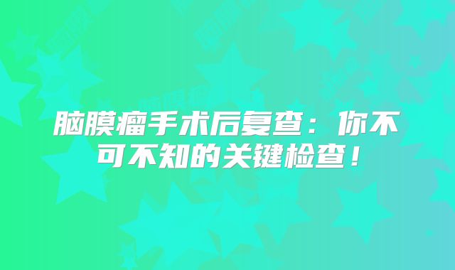 脑膜瘤手术后复查：你不可不知的关键检查！