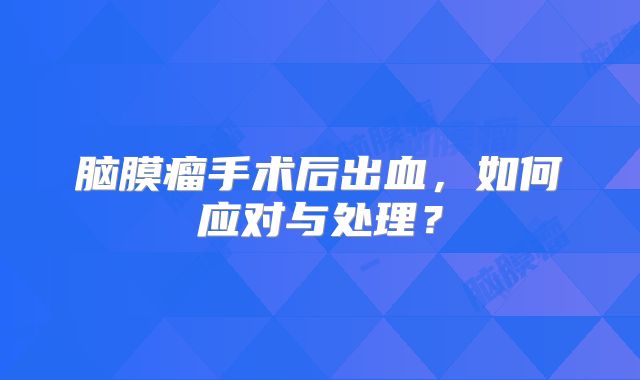 脑膜瘤手术后出血，如何应对与处理？