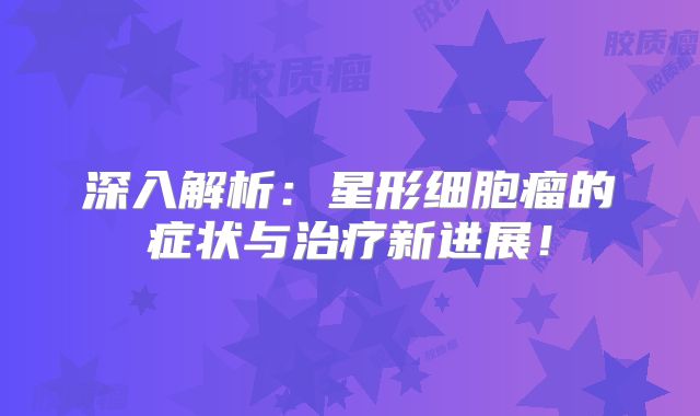 深入解析：星形细胞瘤的症状与治疗新进展！