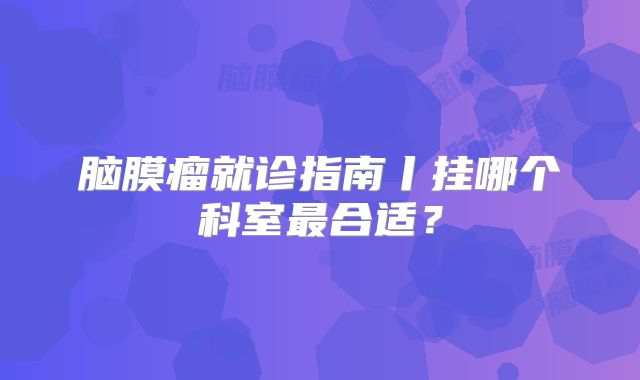 脑膜瘤就诊指南丨挂哪个科室最合适？