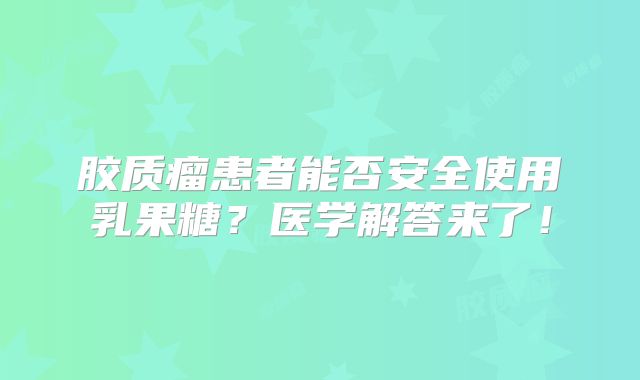 胶质瘤患者能否安全使用乳果糖？医学解答来了！