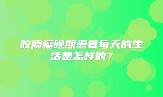 胶质瘤晚期患者每天的生活是怎样的？