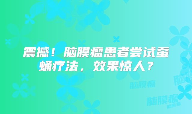 震撼！脑膜瘤患者尝试蚕蛹疗法，效果惊人？